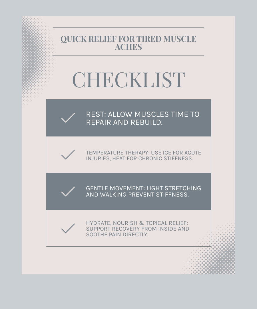 infographic showing 5 steps to relieve tired muscle aches: 1. Rest and recover with quality sleep, 2. Apply cold therapy for acute pain or heat for chronic stiffness, 3. Gentle movement through stretching and light activity, 4. Hydrate with water and eat anti-inflammatory foods, 5. Use topical relief with natural ingredients like menthol and aloe - tired muscle aches infographic checklist-light-blue-grey infographic showing 5 steps to relieve tired muscle aches: 1. Rest and recover with quality sleep, 2. Apply cold therapy for acute pain or heat for chronic stiffness, 3. Gentle movement through stretching and light activity, 4. Hydrate with water and eat anti-inflammatory foods, 5. Use topical relief with natural ingredients like menthol and aloe - tired muscle aches infographic checklist-light-blue-grey