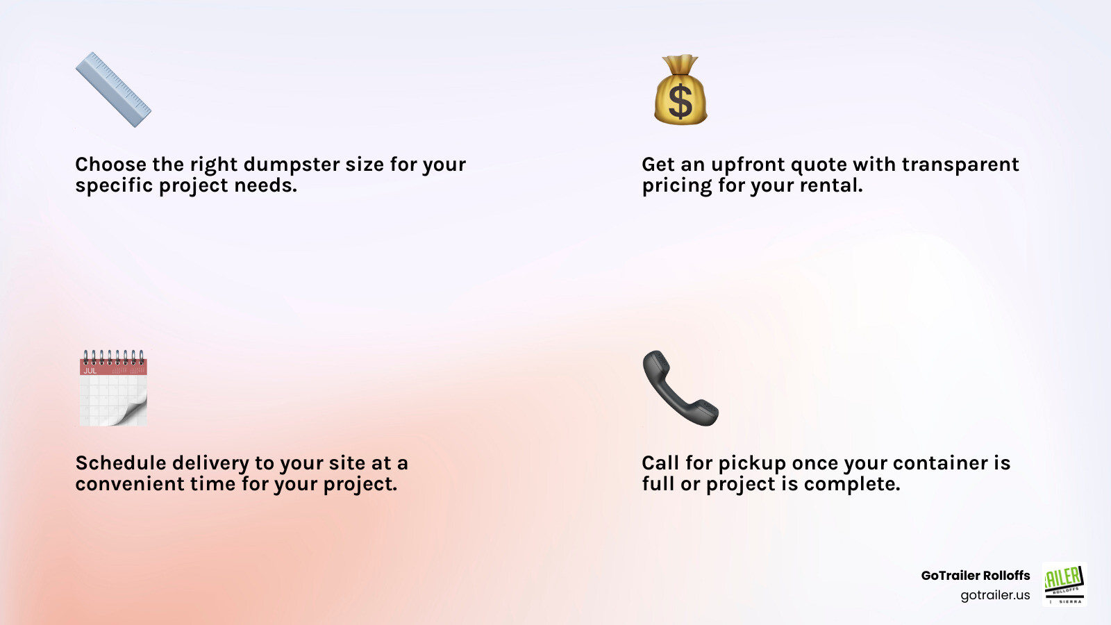 Infographic showing the 4 simple steps to renting a temporary waste container: Step 1 - Choose the right dumpster size for your project, Step 2 - Get an upfront quote with transparent pricing, Step 3 - Schedule delivery to your site at a convenient time, Step 4 - Call for pickup when your container is full or project is complete - temporary waste container infographic 4_facts_emoji_light-gradient Infographic showing the 4 simple steps to renting a temporary waste container: Step 1 - Choose the right dumpster size for your project, Step 2 - Get an upfront quote with transparent pricing, Step 3 - Schedule delivery to your site at a convenient time, Step 4 - Call for pickup when your container is full or project is complete - temporary waste container infographic 4_facts_emoji_light-gradient