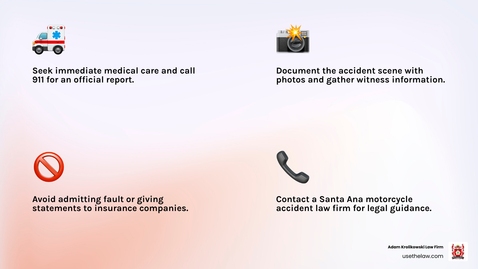 infographic showing immediate steps after a motorcycle accident in santa ana including seeking medical attention, calling 911, documenting the scene with photos, gathering witness information, reporting to police, avoiding admitting fault, and contacting a motorcycle accident attorney before speaking with insurance companies - motorcycle accident law firm santa ana infographic 4_facts_emoji_light-gradient infographic showing immediate steps after a motorcycle accident in santa ana including seeking medical attention, calling 911, documenting the scene with photos, gathering witness information, reporting to police, avoiding admitting fault, and contacting a motorcycle accident attorney before speaking with insurance companies - motorcycle accident law firm santa ana infographic 4_facts_emoji_light-gradient