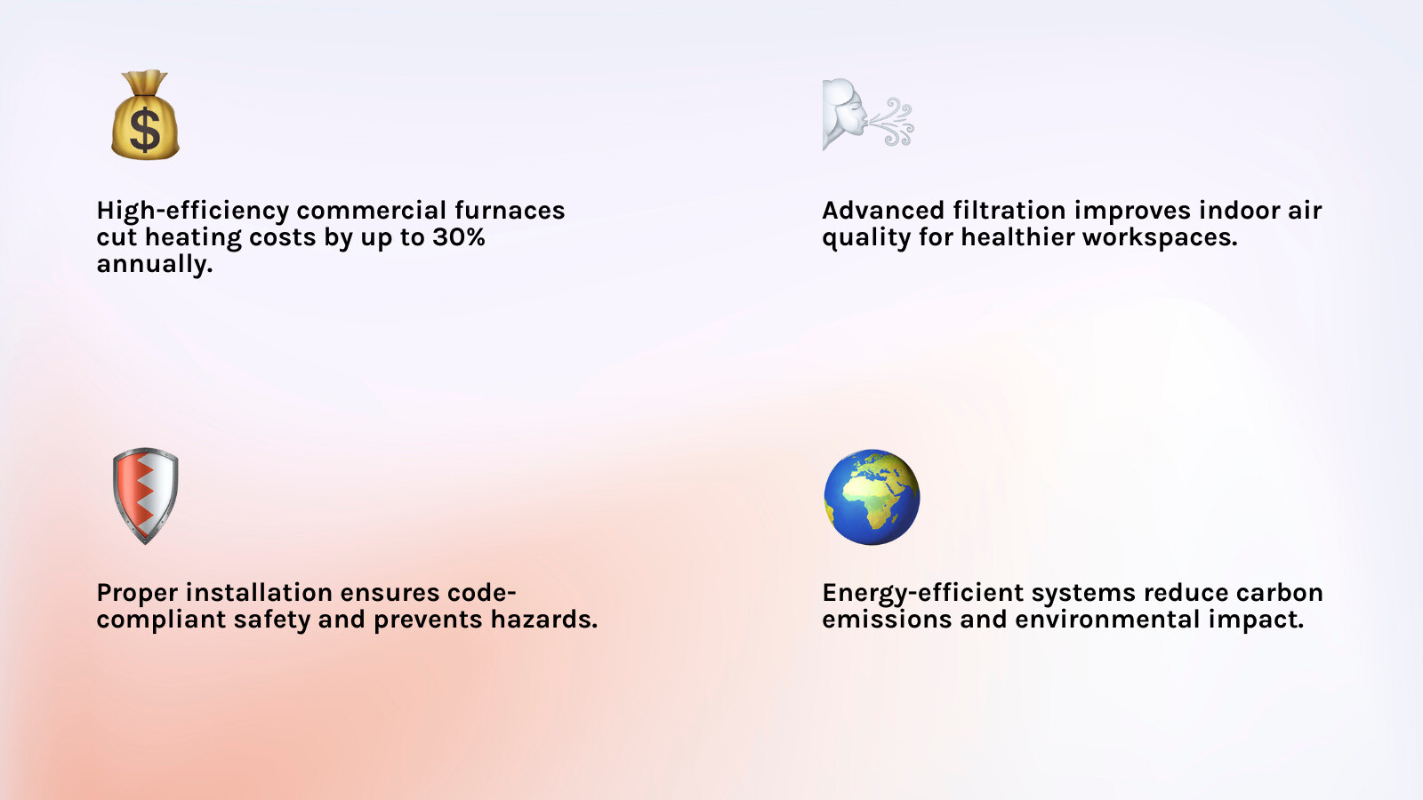 Infographic showing the 5 key benefits of high-efficiency commercial furnace installation: up to 30% heating cost reduction, improved indoor air quality, longer system lifespan with proper maintenance, code-compliant safety, and lower environmental impact — with icons for each benefit and a central diagram of a commercial building heating system - Commercial furnace installation infographic 4_facts_emoji_light-gradient Infographic showing the 5 key benefits of high-efficiency commercial furnace installation: up to 30% heating cost reduction, improved indoor air quality, longer system lifespan with proper maintenance, code-compliant safety, and lower environmental impact — with icons for each benefit and a central diagram of a commercial building heating system - Commercial furnace installation infographic 4_facts_emoji_light-gradient