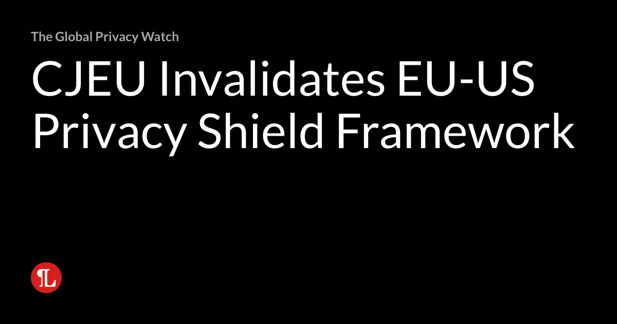 CJEU Invalidates EUUS Privacy Shield Framework The Global Privacy Watch