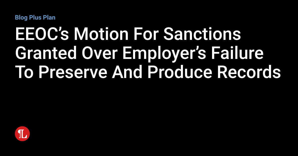 EEOC’s Motion For Sanctions Granted Over Employer’s Failure To Preserve