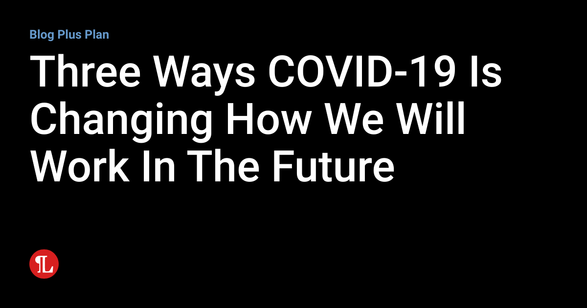 Three Ways COVID-19 Is Changing How We Will Work In The Future ...