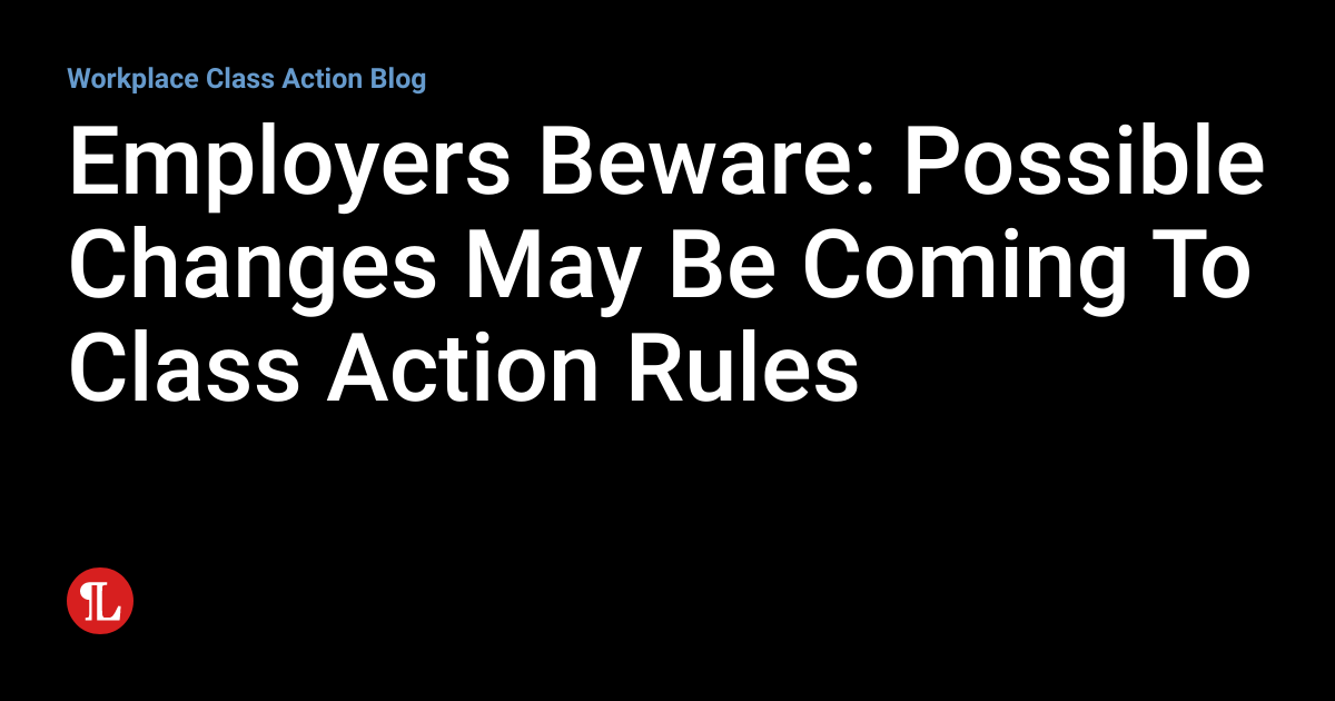 Employers Beware Possible Changes May Be Coming To Class Action Rules