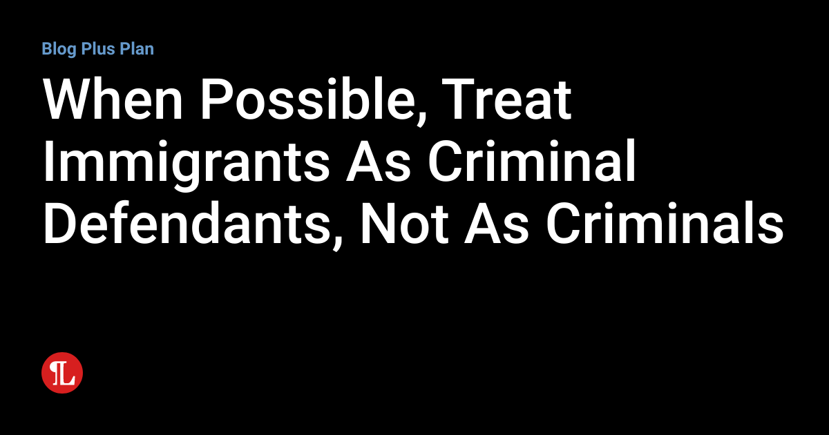 When Possible Treat Immigrants As Criminal Defendants Not As Criminals Nation Of Immigrators