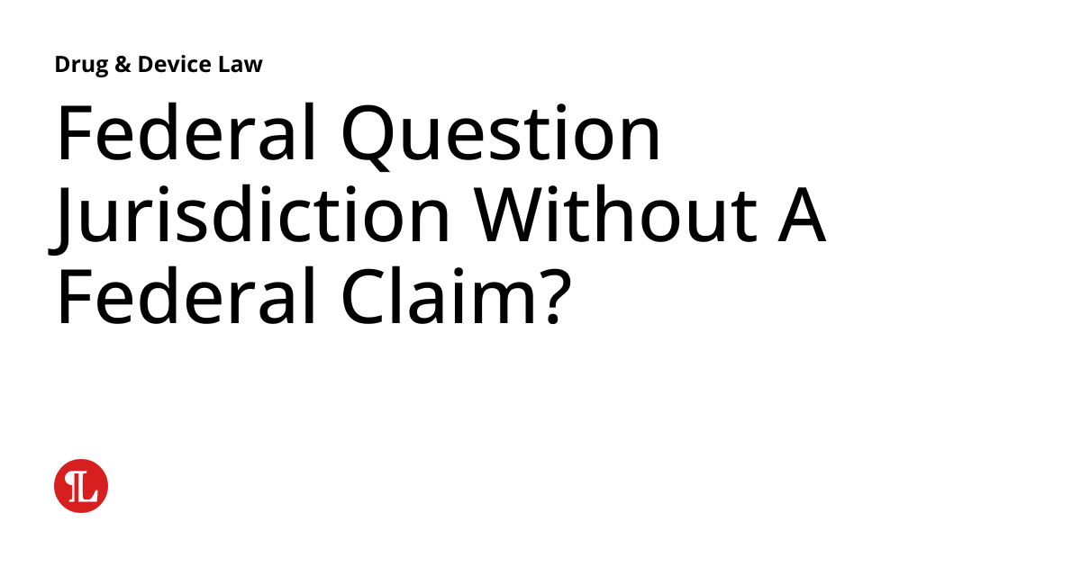 Federal Question Jurisdiction Without A Federal Claim? Drug & Device Law