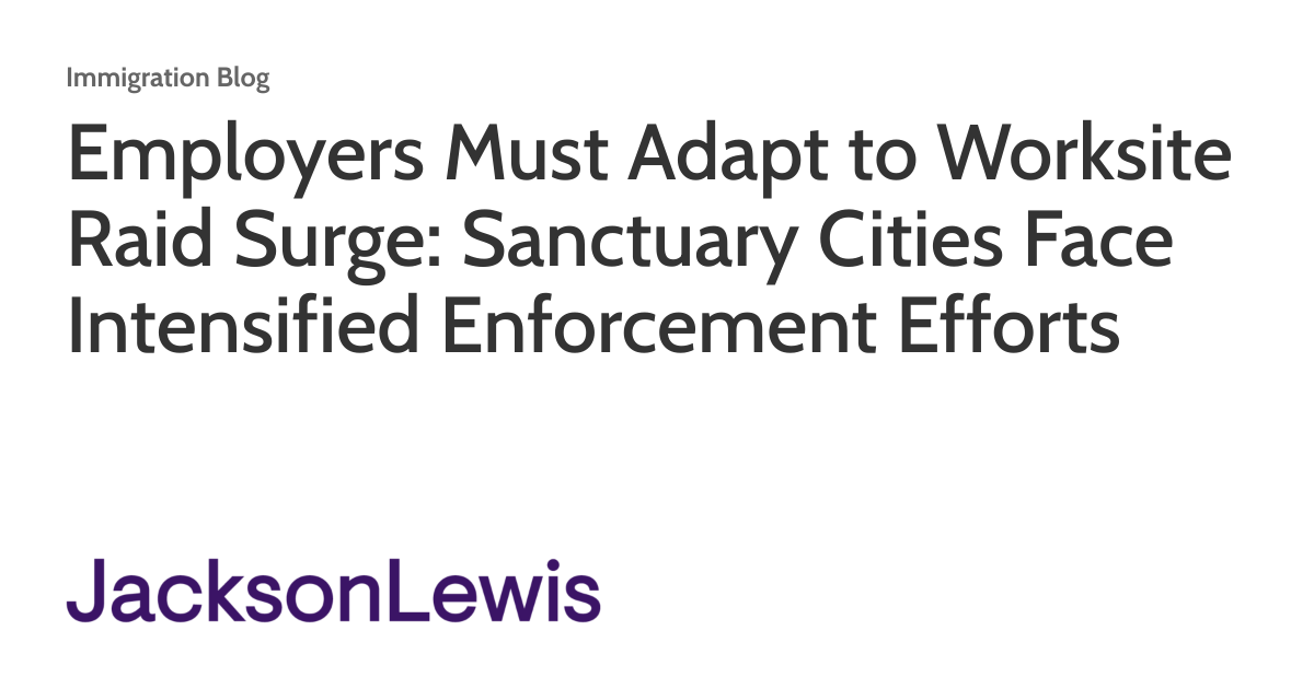 Employers Must Adapt to Worksite Raid Surge: Sanctuary Cities Face Intensified Enforcement Efforts Employers Must Adapt to Worksite Raid Surge: Sanctuary Cities Face Intensified Enforcement Efforts