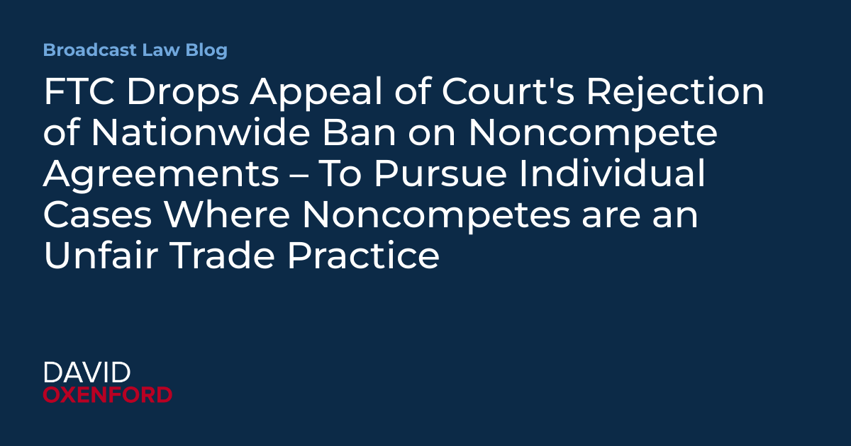FTC Drops Appeal of Court’s Rejection of Nationwide Ban on Noncompete Agreements – To Pursue Individual Cases Where Noncompetes are an Unfair Trade Practice
