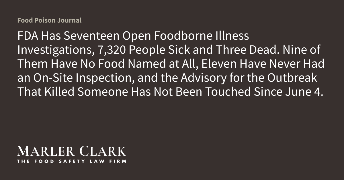 FDA Has Seventeen Open Foodborne Illness Investigations, 7,320 People Sick and Three Dead. Nine of Them Have No Food Named at All, Eleven Have Never Had an On-Site Inspection, and the Advisory for the Outbreak That Killed Someone Has Not Been Touched Since June 4.