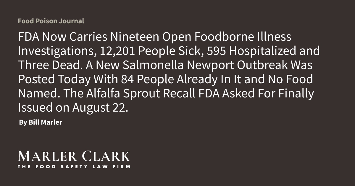 FDA Now Carries Nineteen Open Foodborne Illness Investigations, 12,201 People Sick, 595 Hospitalized and Three Dead. A New Salmonella Newport Outbreak Was Posted Today With 84 People Already In It and No Food Named. The Alfalfa Sprout Recall FDA Asked For Finally Issued on August 22.
