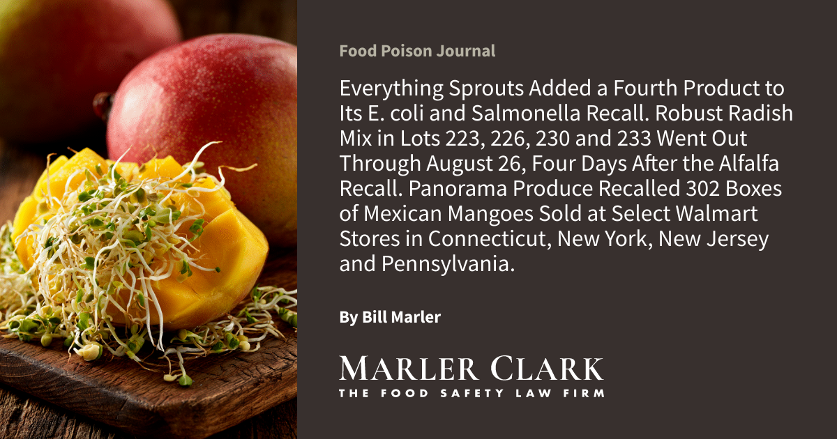 Everything Sprouts Added a Fourth Product to Its E. coli and Salmonella Recall. Robust Radish Mix in Lots 223, 226, 230 and 233 Went Out Through August 26, Four Days After the Alfalfa Recall. Panorama Produce Recalled 302 Boxes of Mexican Mangoes Sold at Select Walmart Stores in Connecticut, New York, New Jersey and Pennsylvania.